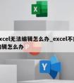 excel无法编辑怎么办_excel不能编辑怎么办