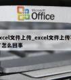 excel文件上传_excel文件上传不了怎么回事