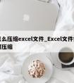 怎么压缩excel文件_Excel文件如何压缩