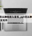 ppt怎么删除嵌入音乐_ppt怎么删除嵌入音乐文件