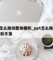 ppt怎么拖动整体图形_ppt怎么拖动整体图形不变