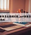 ppt背景怎么搞成红色_ppt背景怎么搞成红色的