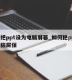 怎么把ppt设为电脑屏幕_如何把ppt设为电脑屏保