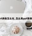 ppt表格怎么玩_怎么用ppt做表格