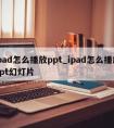 ipad怎么播放ppt_ipad怎么播放ppt幻灯片