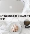 otc产品ppt怎么做_otc工作计划ppt范文