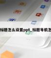 导航标题怎么设置ppt_标题导航怎么弄