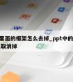 ppt里面的框架怎么去掉_ppt中的框子怎么取消掉