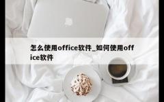 怎么使用office软件_如何使用office软件