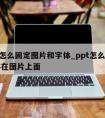 ppt怎么固定图片和字体_ppt怎么设置字体在图片上面