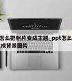 ppt怎么把照片变成主题_ppt怎么把图片变成背景图片