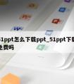 51ppt怎么下载ppt_51ppt下载免费吗