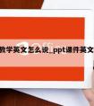 ppt教学英文怎么说_ppt课件英文怎么说