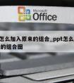 ppt怎么加入原来的组合_ppt怎么加入原来的组合图