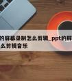 ppt的屏幕录制怎么剪辑_ppt的屏幕录制怎么剪辑音乐